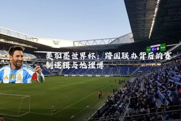 美加墨世界杯：跨国联办背后的赛制逻辑与地理博弈