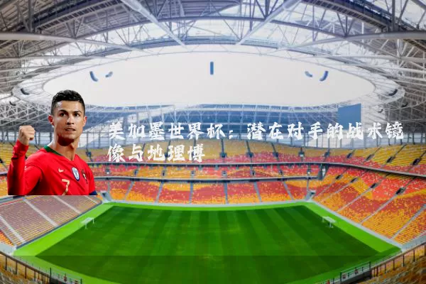 美加墨世界杯：潜在对手的战术镜像与地理博弈