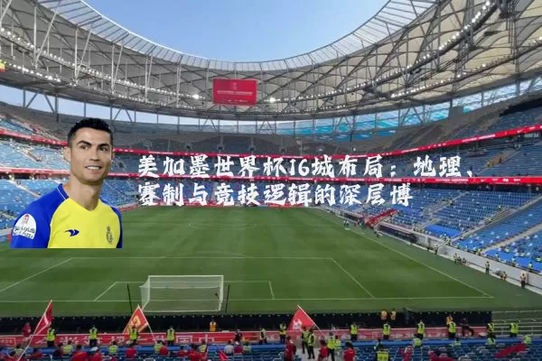 美加墨世界杯16城布局:地理、赛制与竞技逻辑的深层博弈