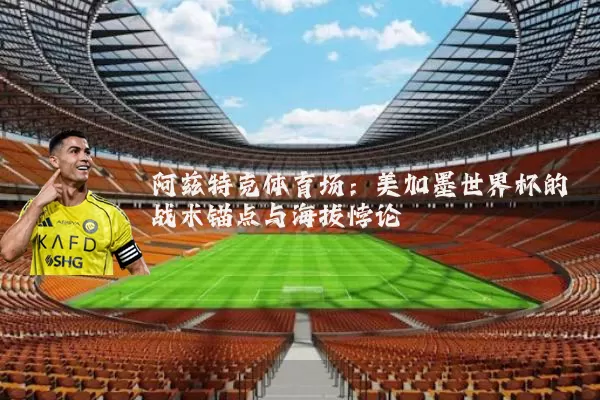 阿兹特克体育场:美加墨世界杯的战术锚点与海拔悖论